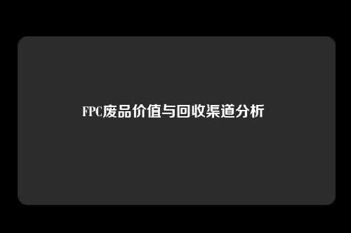 FPC废品价值与回收渠道分析 