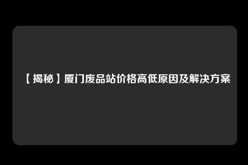 【揭秘】厦门废品站价格高低原因及解决方案