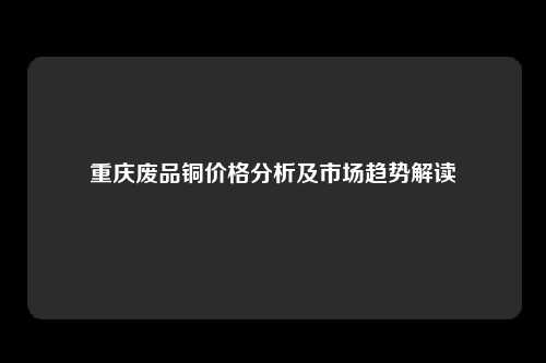 重庆废品铜价格分析及市场趋势解读