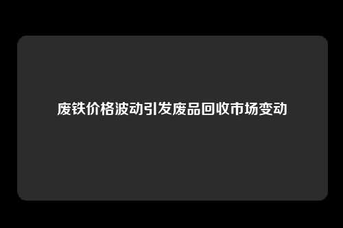 废铁价格波动引发废品回收市场变动