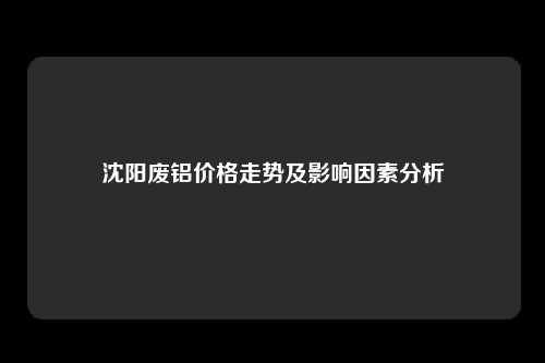 沈阳废铝价格走势及影响因素分析