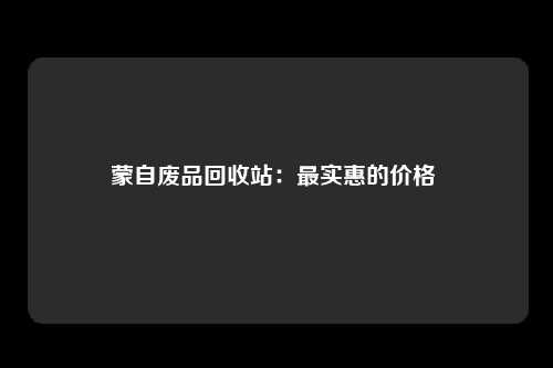 蒙自废品回收站：最实惠的价格 