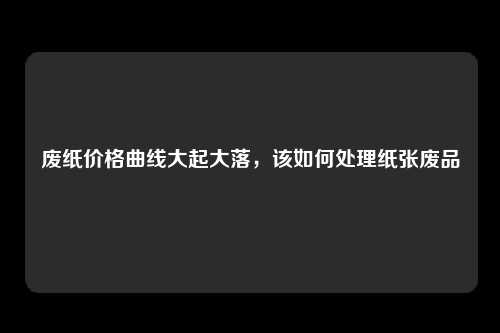 废纸价格曲线大起大落，该如何处理纸张废品
