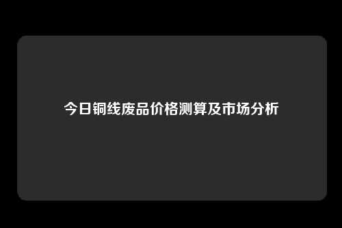 今日铜线废品价格测算及市场分析