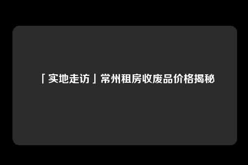 「实地走访」常州租房收废品价格揭秘