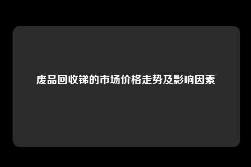 废品回收锑的市场价格走势及影响因素
