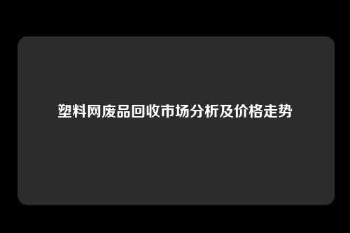塑料网废品回收市场分析及价格走势