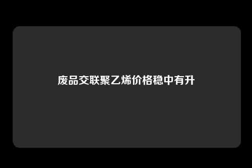 废品交联聚乙烯价格稳中有升