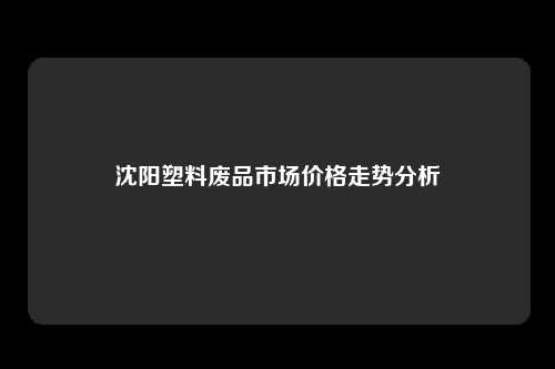 沈阳塑料废品市场价格走势分析