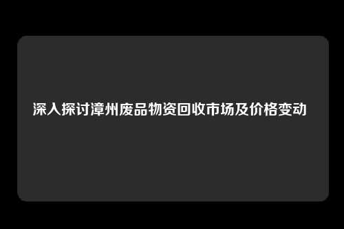 深入探讨漳州废品物资回收市场及价格变动