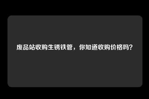 废品站收购生锈铁管,你知道收购价格吗?