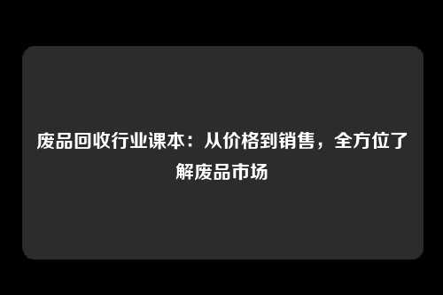 废品回收行业课本:从价格到销售,全方位了解废品市场