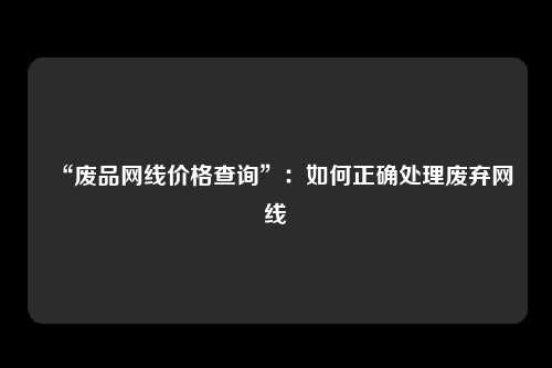 “废品网线价格查询”：如何正确处理废弃网线