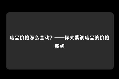 废品价格怎么变动?——探究紫铜废品的价格波动