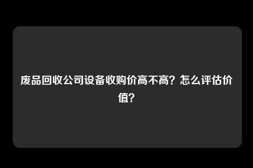 废品回收公司设备收购价高不高？怎么评估价值？
