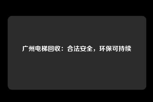 广州电梯回收：合法安全，环保可持续