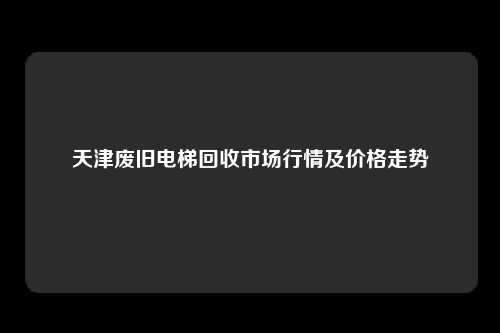 天津废旧电梯回收市场行情及价格走势