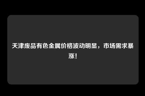 天津废品有色金属价格波动明显,市场需求暴涨!