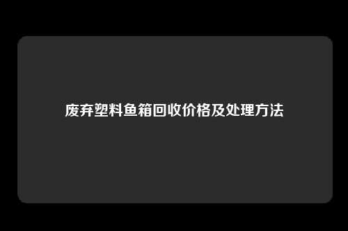 废弃塑料鱼箱回收价格及处理方法