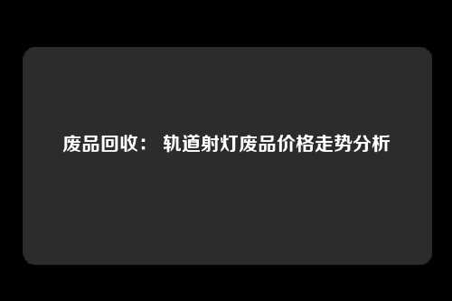 废品回收: 轨道射灯废品价格走势分析