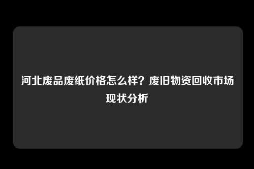 河北废品废纸价格怎么样?废旧物资回收市场现状分析