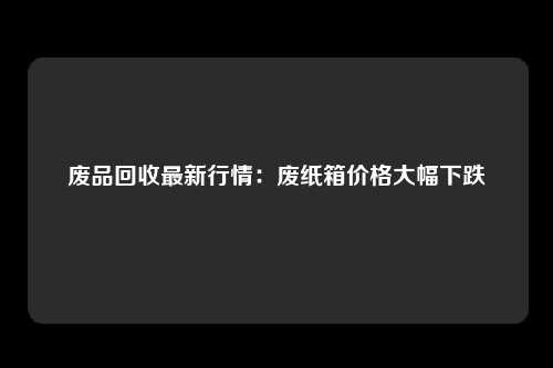 废品回收最新行情：废纸箱价格大幅下跌