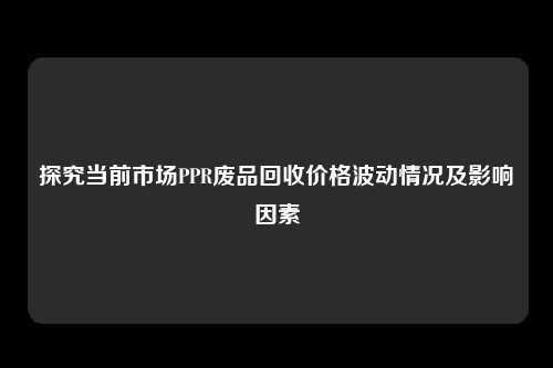 探究当前市场PPR废品回收价格波动情况及影响因素