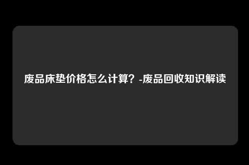 废品床垫价格怎么计算?-废品回收知识解读