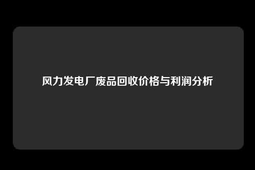 风力发电厂废品回收价格与利润分析