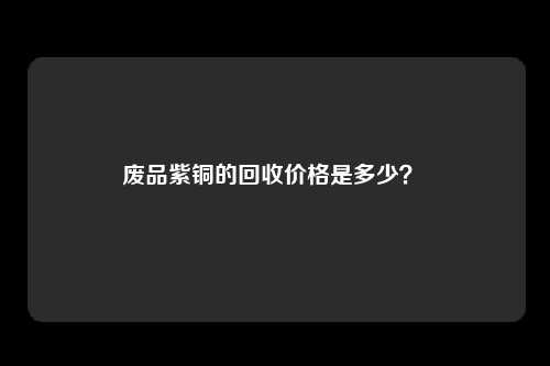 废品紫铜的回收价格是多少？ 