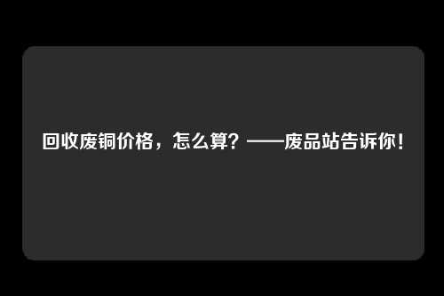 回收废铜价格，怎么算？——废品站告诉你！