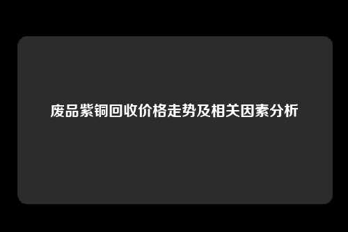 废品紫铜回收价格走势及相关因素分析