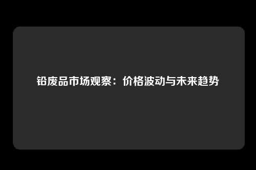 铅废品市场观察：价格波动与未来趋势