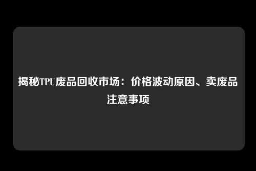 揭秘TPU废品回收市场：价格波动原因、卖废品注意事项