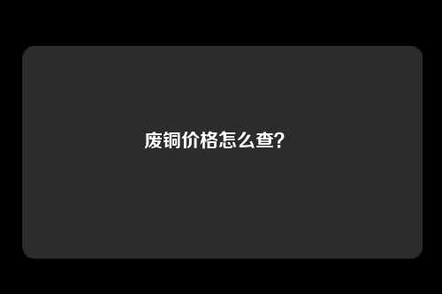 废铜价格怎么查？ 