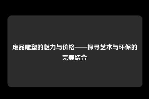 废品雕塑的魅力与价格——探寻艺术与环保的完美结合