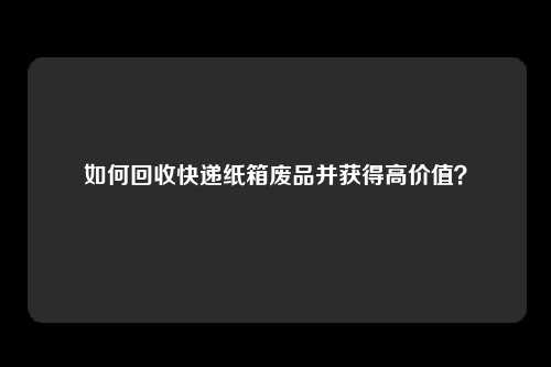 如何回收快递纸箱废品并获得高价值？