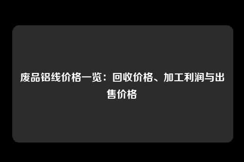 废品铝线价格一览：回收价格、加工利润与出售价格