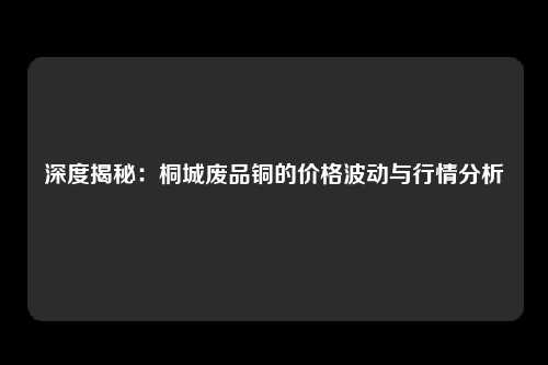 深度揭秘:桐城废品铜的价格波动与行情分析