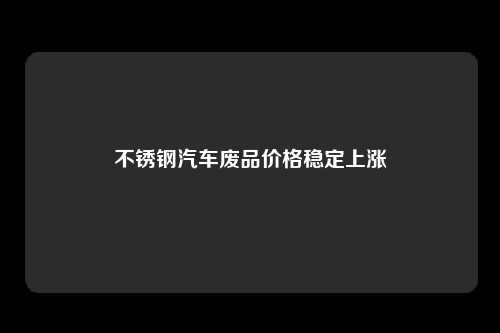 不锈钢汽车废品价格稳定上涨