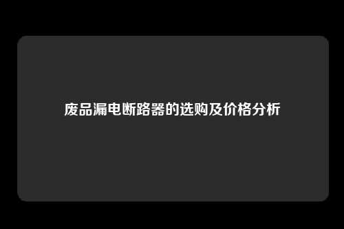 废品漏电断路器的选购及价格分析