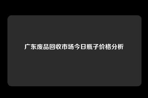 广东废品回收市场今日瓶子价格分析