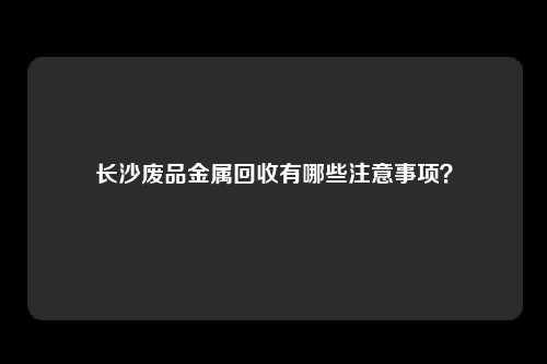 长沙废品金属回收有哪些注意事项?