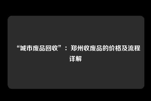 “城市废品回收”：郑州收废品的价格及流程详解