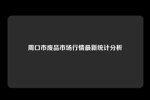 周口市废品市场行情最新统计分析