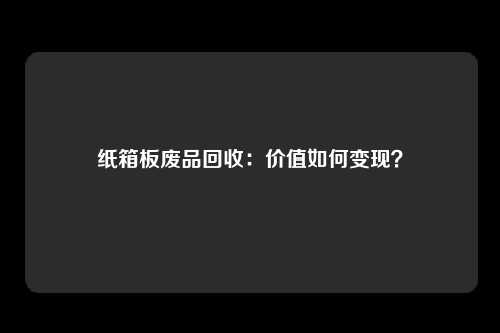 纸箱板废品回收：价值如何变现？