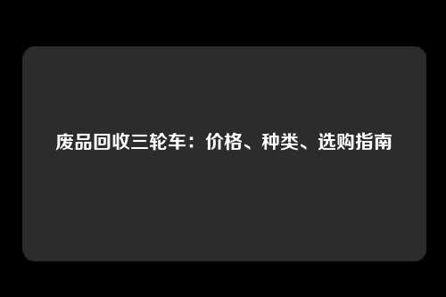 废品回收三轮车:价格、种类、选购指南