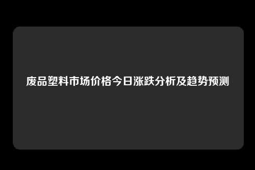 废品塑料市场价格今日涨跌分析及趋势预测