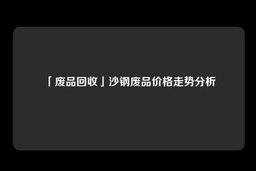 「废品回收」沙钢废品价格走势分析