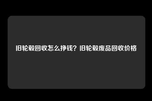 旧轮毂回收怎么挣钱？旧轮毂废品回收价格
